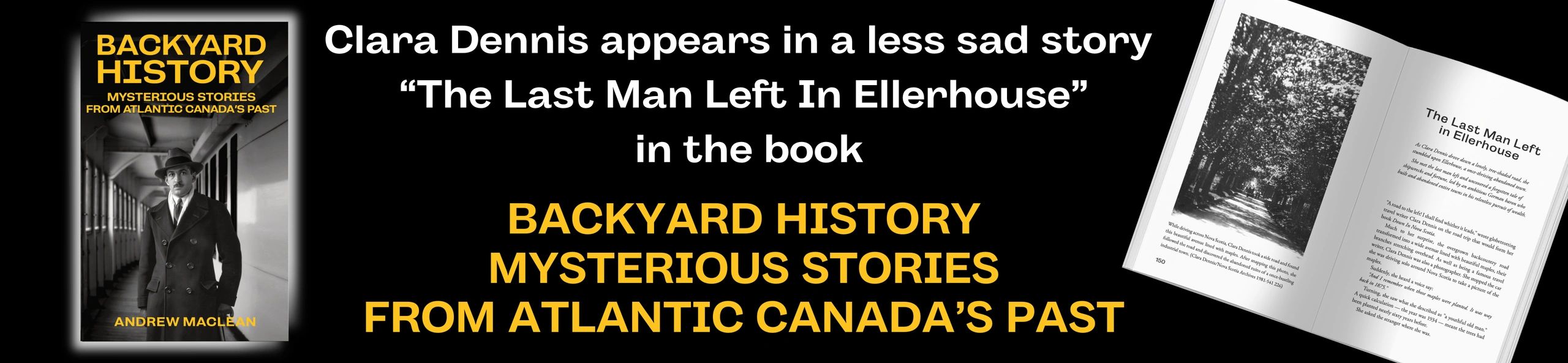 ? A different (and more upbeat) Clara Dennis story appears in the book 'Backyard History: Mysterious Stories From Atlantic Canada's Past.' On her solo roadtrip driving all over Nova Scotia she makes a wrong turn and finds one lone old man in an otherwise abandoned town which boasts a massive empty mansion. Clara decided to investigate this mystery in the story called "The Last Man Left In Ellerhouse." 